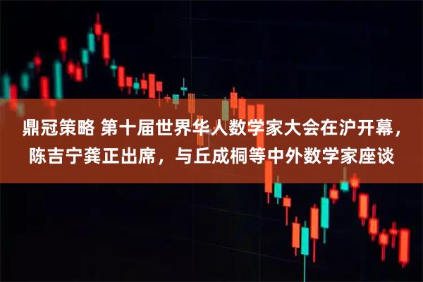 鼎冠策略 第十届世界华人数学家大会在沪开幕，陈吉宁龚正出席，与丘成桐等中外数学家座谈