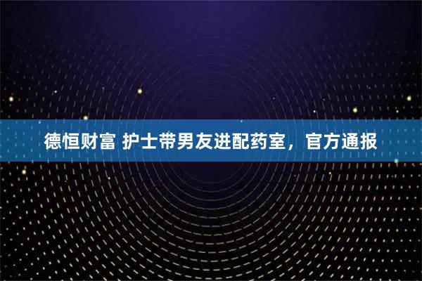 德恒财富 护士带男友进配药室，官方通报
