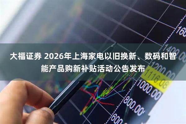 大福证券 2026年上海家电以旧换新、数码和智能产品购新补贴活动公告发布