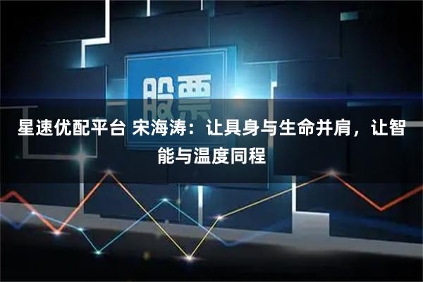 星速优配平台 宋海涛：让具身与生命并肩，让智能与温度同程