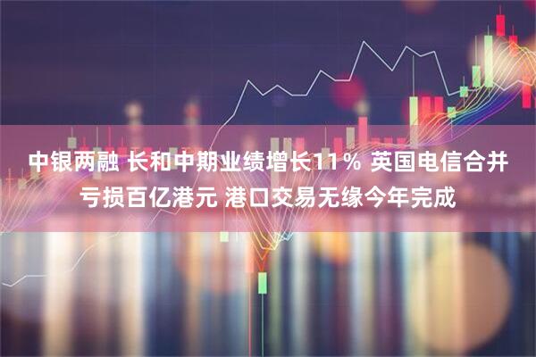 中银两融 长和中期业绩增长11％ 英国电信合并亏损百亿港元 港口交易无缘今年完成