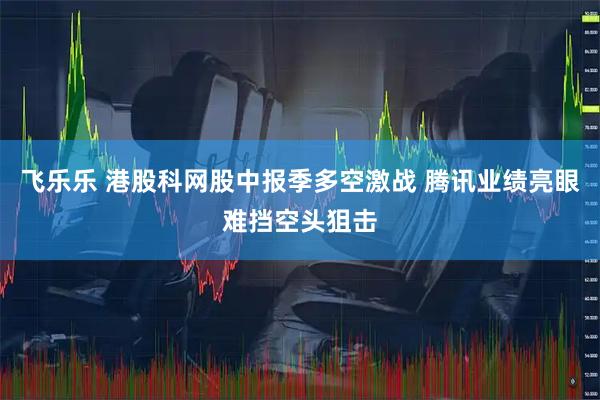 飞乐乐 港股科网股中报季多空激战 腾讯业绩亮眼难挡空头狙击