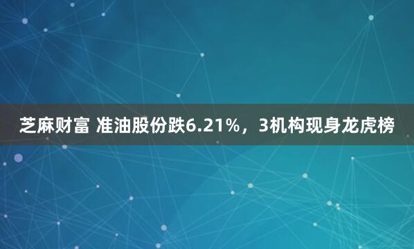 芝麻财富 准油股份跌6.21%，3机构现身龙虎榜