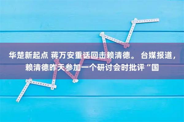 华楚新起点 蒋万安重话回击赖清德。 台媒报道，赖清德昨天参加一个研讨会时批评“国