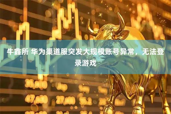 牛鑫所 华为渠道服突发大规模账号异常，无法登录游戏