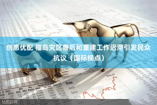 创惠优配 福岛灾区善后和重建工作迟滞引发民众抗议（国际视点）