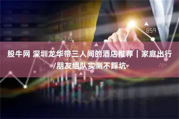 股牛网 深圳龙华带三人间的酒店推荐|家庭出行/朋友组队实测不踩坑