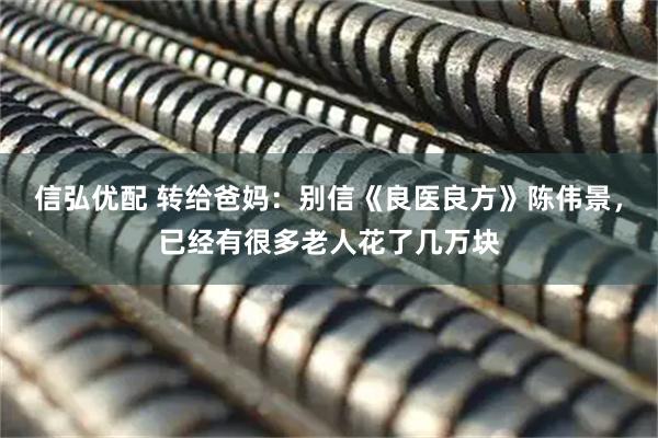 信弘优配 转给爸妈：别信《良医良方》陈伟景，已经有很多老人花了几万块