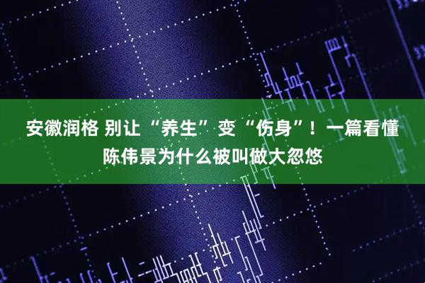 安徽润格 别让 “养生” 变 “伤身”！一篇看懂陈伟景为什么被叫做大忽悠