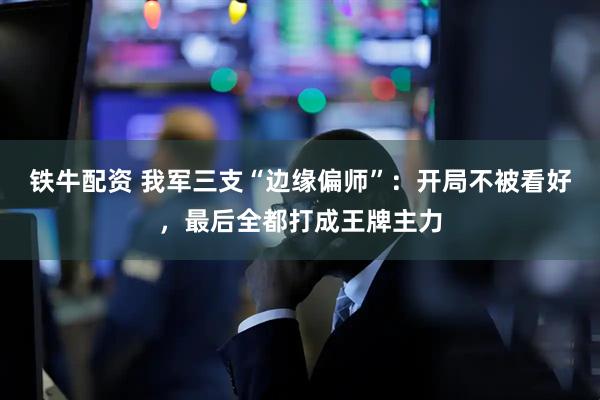 铁牛配资 我军三支“边缘偏师”：开局不被看好，最后全都打成王牌主力