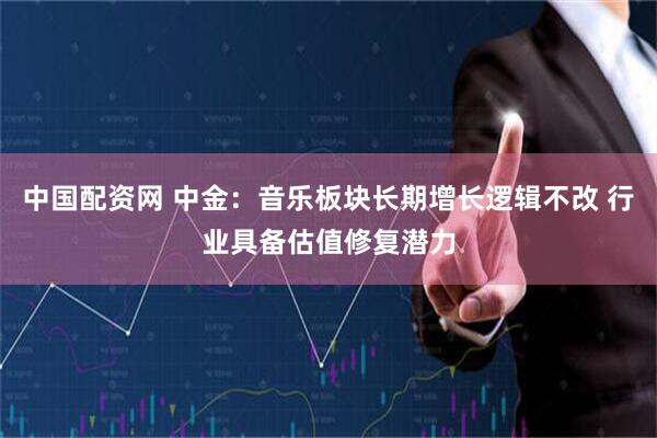 中国配资网 中金：音乐板块长期增长逻辑不改 行业具备估值修复潜力