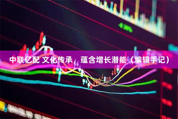 中联亿配 文化传承，蕴含增长潜能（编辑手记）