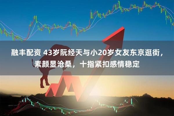 融丰配资 43岁阮经天与小20岁女友东京逛街，素颜显沧桑，十指紧扣感情稳定