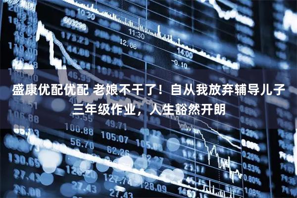 盛康优配优配 老娘不干了！自从我放弃辅导儿子三年级作业，人生豁然开朗