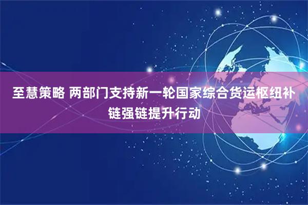 至慧策略 两部门支持新一轮国家综合货运枢纽补链强链提升行动
