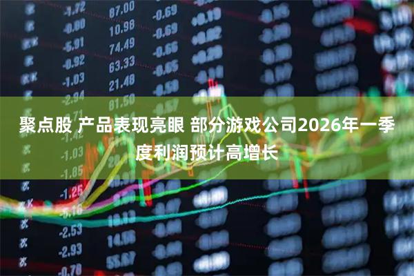 聚点股 产品表现亮眼 部分游戏公司2026年一季度利润预计高增长