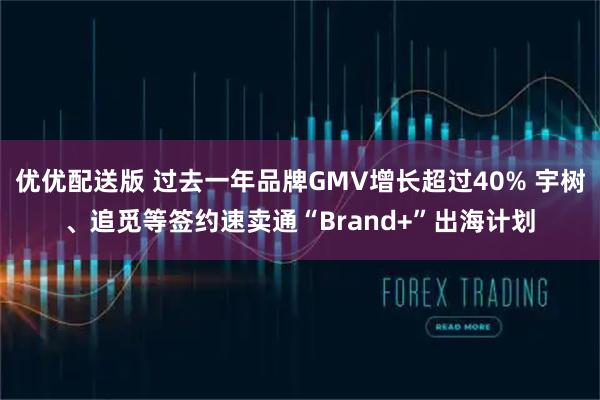 优优配送版 过去一年品牌GMV增长超过40% 宇树、追觅等签约速卖通“Brand+”出海计划