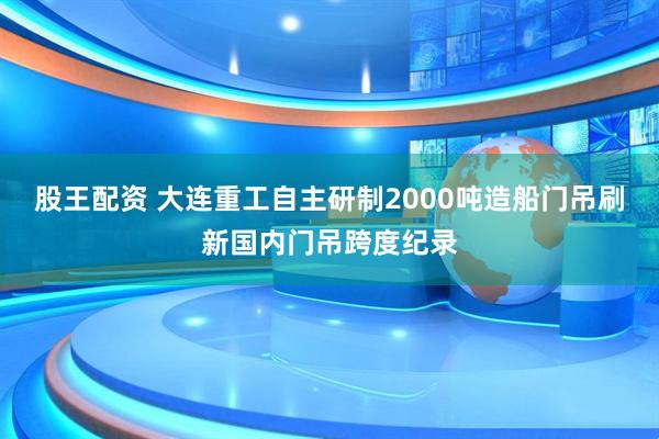 股王配资 大连重工自主研制2000吨造船门吊刷新国内门吊跨度纪录