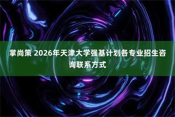 掌尚策 2026年天津大学强基计划各专业招生咨询联系方式