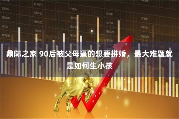 鼎际之家 90后被父母逼的想要拼婚，最大难题就是如何生小孩