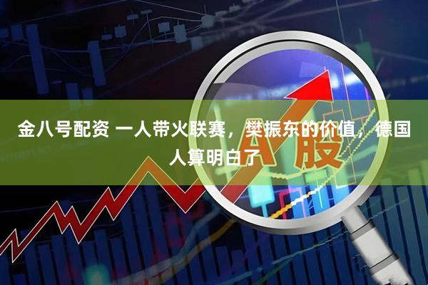 金八号配资 一人带火联赛，樊振东的价值，德国人算明白了