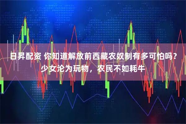 日昇配资 你知道解放前西藏农奴制有多可怕吗？少女沦为玩物，农民不如耗牛