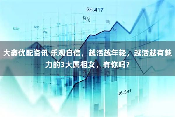 大鑫优配资讯 乐观自信，越活越年轻，越活越有魅力的3大属相女，有你吗？