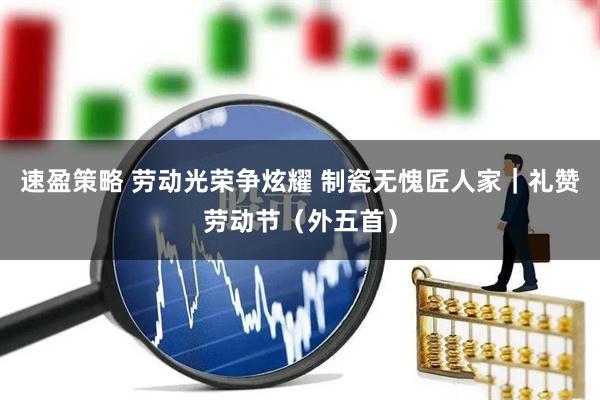 速盈策略 劳动光荣争炫耀 制瓷无愧匠人家｜礼赞劳动节（外五首）