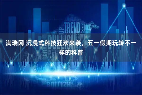 满瑞网 沉浸式科技狂欢来袭，五一假期玩转不一样的科普