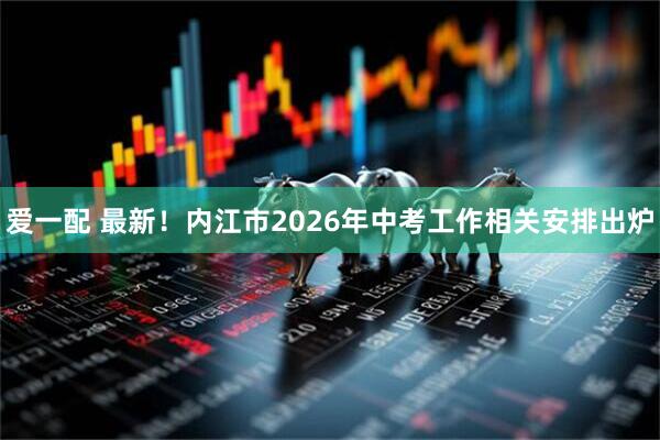 爱一配 最新！内江市2026年中考工作相关安排出炉