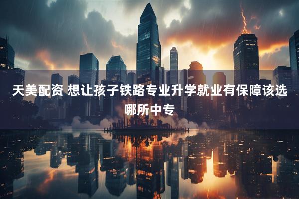 天美配资 想让孩子铁路专业升学就业有保障该选哪所中专