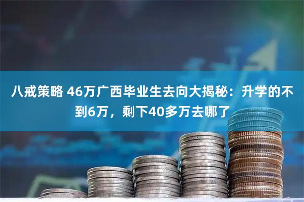八戒策略 46万广西毕业生去向大揭秘：升学的不到6万，剩下40多万去哪了