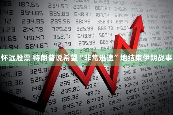 怀远股票 特朗普说希望“非常迅速”地结束伊朗战事