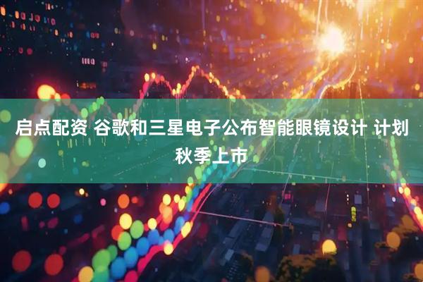 启点配资 谷歌和三星电子公布智能眼镜设计 计划秋季上市
