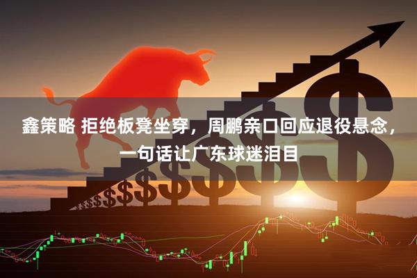 鑫策略 拒绝板凳坐穿，周鹏亲口回应退役悬念，一句话让广东球迷泪目