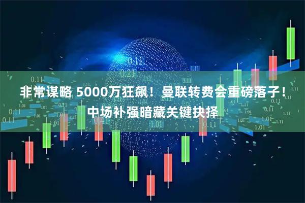 非常谋略 5000万狂飙！曼联转费会重磅落子！中场补强暗藏关键抉择