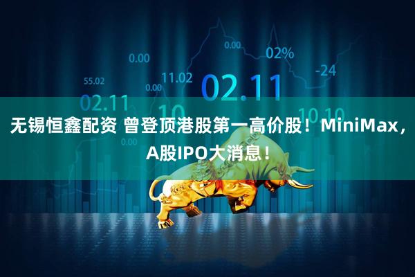 无锡恒鑫配资 曾登顶港股第一高价股！MiniMax，A股IPO大消息！