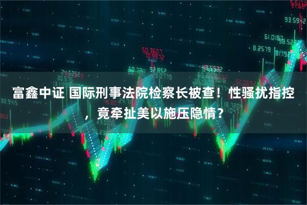 富鑫中证 国际刑事法院检察长被查！性骚扰指控，竟牵扯美以施压隐情？