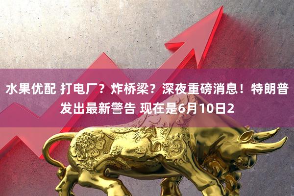 水果优配 打电厂?炸桥梁?深夜重磅消息!特朗普发出最新警告 现在是6月10日2