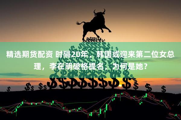精选期货配资 时隔20年，韩国或迎来第二位女总理，李在明破格提名，为何是她？