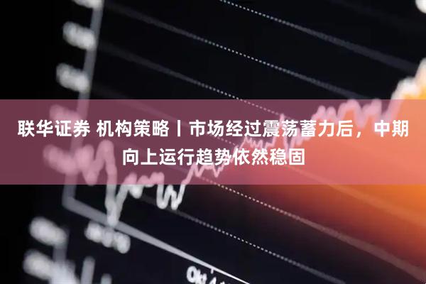 联华证券 机构策略丨市场经过震荡蓄力后，中期向上运行趋势依然稳固