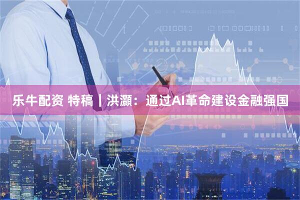 乐牛配资 特稿｜洪灝：通过AI革命建设金融强国