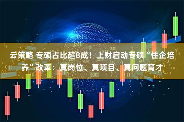 云策略 专硕占比超8成！上财启动专硕“住企培养”改革：真岗位、真项目、真问题育才