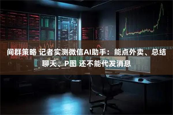 间群策略 记者实测微信AI助手：能点外卖、总结聊天、P图 还不能代发消息