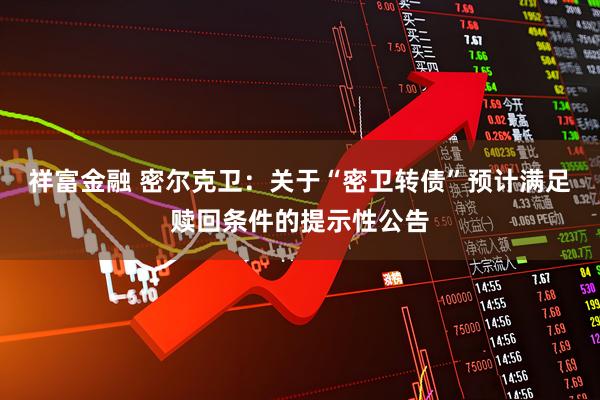 祥富金融 密尔克卫:关于“密卫转债”预计满足赎回条件的提示性公告