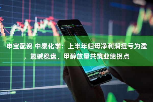 申宝配资 中泰化学：上半年归母净利润扭亏为盈，氯碱稳盘、甲醇放量共筑业绩拐点