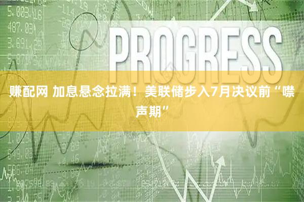 赚配网 加息悬念拉满！美联储步入7月决议前“噤声期”