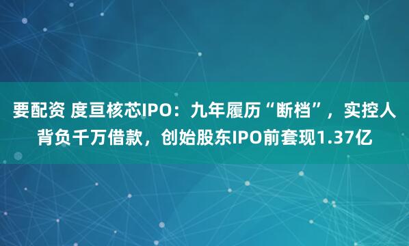 要配资 度亘核芯IPO：九年履历“断档”，实控人背负千万借款，创始股东IPO前套现1.37亿