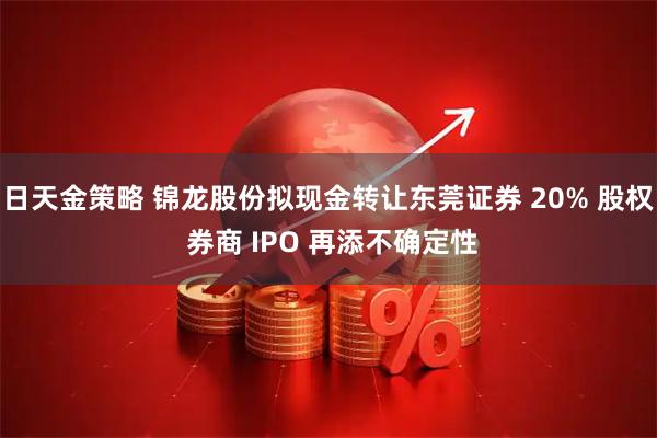 日天金策略 锦龙股份拟现金转让东莞证券 20% 股权 券商 IPO 再添不确定性