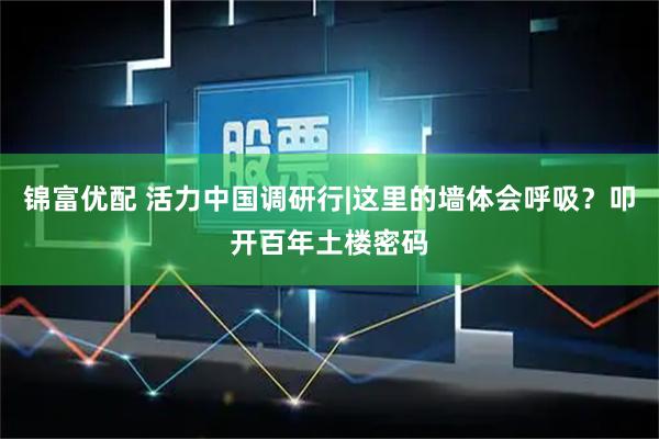 锦富优配 活力中国调研行|这里的墙体会呼吸？叩开百年土楼密码